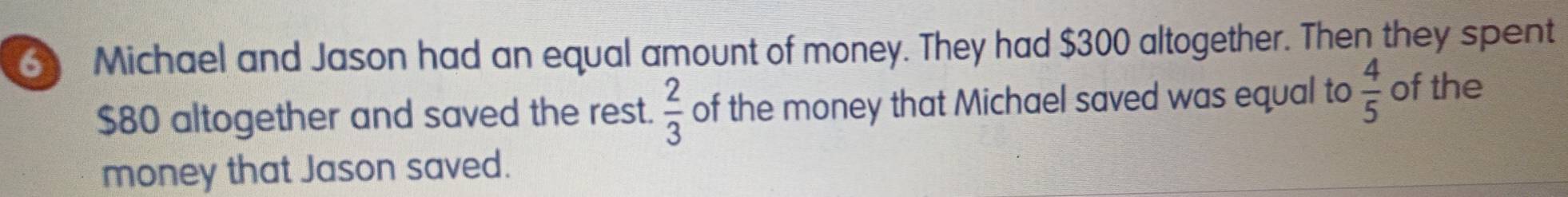 Michael and Jason had an equal amount of money. They had $300 altogether. Then they spent
$80 altogether and saved the rest.  2/3  of the money that Michael saved was equal to  4/5  of the 
money that Jason saved.