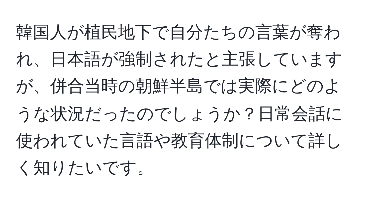 韓国人が植民地下で自分たちの言葉が奪われ、日本語が強制されたと主張していますが、併合当時の朝鮮半島では実際にどのような状況だったのでしょうか？日常会話に使われていた言語や教育体制について詳しく知りたいです。