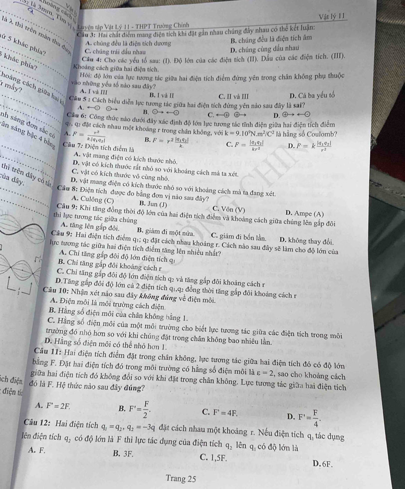 Vật lý 11
_ à à 3mm, Tìm vịà làn 3: Hai chất điểm mang điện tích khi đặt gản nhau chúng đây nhau có thể kết luân
Luyện tập Vật Lý 11 - THPT Trường Chinh
à λ thì trên màn thu đự C. chúng trái đấu nhau
A. chúng đều là điện tích dương B. chúng đều là điện tích âm
_ứ 5 khác phía?
D. chúng cùng đấu nhau
_
Câu 4: Cho các yểu tố sau: (I). Độ lớn của các điện tích (II). Dầu của các điện tích. (III).
khác phía?  Khoảng cách giữa hai điện tích.
Hi: độ lớn của lực tương tác giữa hai điện tích điểm đứng yên trong chân không phụ thuộc
vào những yếu tố nào sau đây?
* mẩy?
noảng cách giữa hai
_A. I và III B. I và II C. II và III D. Cả ba yếu tố
_
Câu 5 : Cách biểu diễn lực tương tác giữa hai điện tích đứng yên nào sau đây là sai?
A. ←⊙ B. odot to rightarrow odot C. ←⊕ ④ D. oplus to
Cu 6: Công thức nào dưới đây xác định độ lớn lực tương tác tĩnh điện giữa hai điện tích điểm
_
nh sáng đơn sắc có A. F=frac r^2k.|q_1q_2|
q1, q2 đặt cách nhau một khoảng r trong chân không, với k=9.10^9N.m^2/C^2 là hằng số Coulomb?
ân sáng bậc 4 bằn Câu 7: Điện tích điểm là
B. F=r^2frac |q_1q_2|k. C. F=frac |q_1q_2|kr^2 D. F=kfrac |q_1q_2|r^2
_A. vật mang điện có kích thước nhỏ.
D. vật có kích thước rất nhỏ so với khoảng cách mà ta xét
thì trên dây có tắ
C. vật có kích thước vô cùng nhỏ.
của dây.
D. vật mang điện có kích thước nhỏ so với khoảng cách mà ta đang xét.
_ Câu 8: Điện tích được đo bằng đơn vị nào sau đây?
_A. Culông (C) B. Jun (J) C. Vôn (V) D. Ampe (A)
_
_
Câu 9: Khi tăng đồng thời độ lớn của hai điện tích điểm và khoảng cách giữa chúng lên gấp đôi
thì lực tương tác giữa chúng
A. tăng lên gắp đôi. B. giảm đi một nửa. C. giảm đi bốn lần. D. không thay đổi.
Câu 9: Hai điện tích điểm q1; q2 đặt cách nhau khoảng r. Cách nào sau đây sẽ làm cho độ lớn của
lực tương tác giữa hai điện tích điểm tăng lên nhiều nhất?
A. Chỉ tăng gắp đôi độ lớn điện tích qi
B. Chi tăng gắp đôi khoảng cách r
C. Chỉ tăng gắp đôi độ lớn điện tích q2 và tăng gắp đôi khoảng cách r
D.Tăng gắp đôi độ lớn cả 2 điện tích q1,q2 đồng thời tăng gắp đôi khoảng cách r
Câu 10: Nhận xét nào sau đây không đúng về điện môi.
A. Điện môi là môi trường cách điện.
B. Hằng số điện môi của chân không bằng 1.
C. Hằng số điện môi của một môi trường cho biết lực tương tác giữa các điện tích trong môi
trường đó nhỏ hơn so với khi chúng đặt trong chân không bao nhiêu lần.
D. Hằng số điện môi có thể nhỏ hơn 1.
Câu 11: Hai điện tích điểm đặt trong chân không, lực tương tác giữa hai điện tích đó có độ lớn
bằng F. Đặt hai điện tích đó trong môi trường có hằng số điện môi là varepsilon =2 , sao cho khoảng cách
giữa hai điện tích đó không đổi so với khi đặt trong chân không. Lực tương tác giữa hai điện tích
ích điện đó là F. Hệ thức nào sau đây đúng?
: điện tíc
A. F^,=2F. B. F'= F/2 . C. F^,=4F. D. F'= F/4 .
Câu 12: Hai điện tích q_1=q_2,q_2=-3q đặt cách nhau một khoảng r. Nếu điện tích q_1 tác dụng
lên điện tích q_2 có độ lớn là F thì lực tác dụng của điện tích q_2 ên q_1 có độ lớn là
A. F. B. 3F. C. 1,5F. D. 6F.
Trang 25