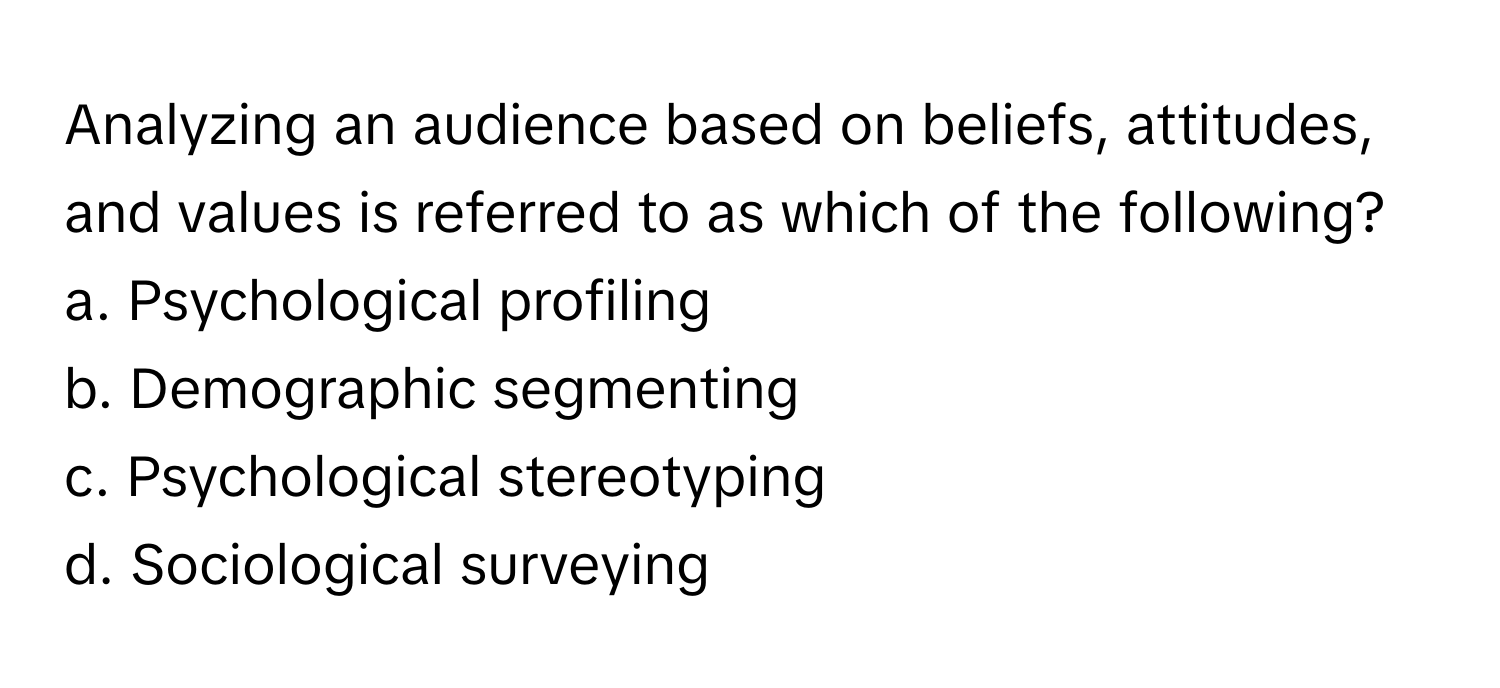 Analyzing an audience based on beliefs, attitudes, and values is referred to as which of the following?

a. Psychological profiling 
b. Demographic segmenting 
c. Psychological stereotyping 
d. Sociological surveying