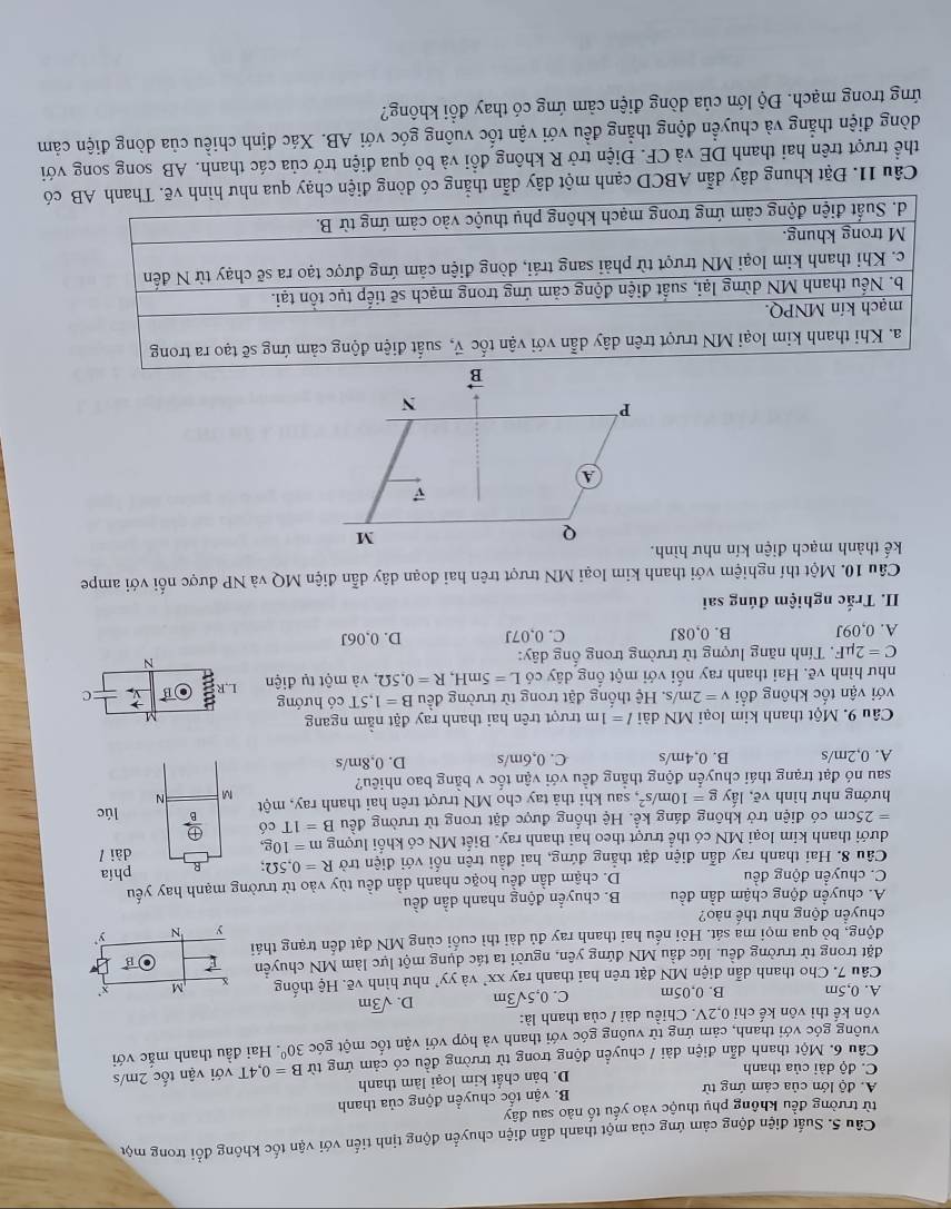 Suất điện động cảm ứng của một thanh dẫn điện chuyển động tịnh tiến với vận tốc không đổi trong một
từ trường đều không phụ thuộc vào yếu tố nào sau đây
A. độ lớn của cảm ứng từ
B. vận tốc chuyền động của thanh
C. độ dài của thanh D. bản chất kim loại làm thanh
Câu 6. Một thanh dẫn điện dài / chuyển động trong từ trường đều có cảm ứng từ B=0.4T với vận tốc 2m/s
vuông góc với thanh, cảm ứng từ vuông góc với thanh và hợp với vận tốc một góc 30° Hai đầu thanh mắc với
vôn kế thì vôn kế chỉ 0.2V. Chiều dài / của thanh là:
A. 0,5m B. 0.05m C. 0,5sqrt(3)m D. sqrt(3)m
Câu 7. Cho thanh dẫn điện MN đặt trên hai thanh ray XX và yy^, như hình vẽ. Hệ thống X M x'
đặt trong từ trường đều, lúc đầu MN đứng yên, người ta tác dụng một lực làm MN chuyển
vector B
động, bỏ qua mọi ma sát. Hỏi nếu hai thanh ray đủ dài thì cuối cùng MN đạt đến trạng thái
y N
chuyền động như thể nào?
A. chuyển động chậm dẫn đều B. chuyển động nhanh dần đều
C. chuyền động đều D. chậm dần đều hoặc nhanh dần đều tùy vào từ trường mạnh hay yếu
Câu 8. Hai thanh ray dẫn điện đặt thẳng đứng, hai đầu trên nối với điện trở R=0,5Omega R phía
dưới thanh kim loại MN có thể trượt theo hai thanh ray. Biết MN có khối lượng m=10g, dài /
=25cm có điện trở không đáng kể. Hệ thống được đặt trong từ trường đều B=1Tcd 、  oplus /B  lúc
hướng như hình vẽ, lấy g=10m/s^2 t, sau khi thả tay cho MN trượt trên hai thanh ray, một M N
sau nó đạt trạng thái chuyển động thẳng đều với vận tốc v bằng bao nhiêu?
A. 0,2m/s B. 0,4m/s C. 0,6m/s D. 0,8m/s
Câu 9. Một thanh kim loại MN dài l=1m trượt trên hai thanh ray đặt nằm ngang
1
với vận tốc không đổi v=2m/s s. Hệ thống đặt trong từ trường đều B=1,5T có hướng →
như hình vẽ. Hai thanh ray nối với một ống dây có L=5mH,R=0.5Omega 2, và một tụ điện L,R Ob =C
C=2mu F *,  Tính năng lượng từ trường trong ống dây: N
A. 0,09J B. 0,08J C. 0,07J D. 0,06J
II. Trắc nghiệm đúng sai
Câu 10. Một thí nghiệm với thanh kim loại MN trượt trên hai đoạn dây dẫn điện MQ và NP được nối với ampe
kế thành mạch điện kín như hình.
Câu 11. Đặt khung dây dẫn ABCD cạnh một dây dẫn thẳng có dòng điện chạy qua
thể trượt trên hai thanh DE và CF. Điện trở R không đổi và bỏ qua điện trở của các thanh. AB song song với
dòng điện thẳng và chuyển động thẳng đều với vận tốc vuông góc với AB. Xác định chiều của dòng điện cảm
ứng trong mạch. Độ lớn của dòng điện cảm ứng có thay đổi không?