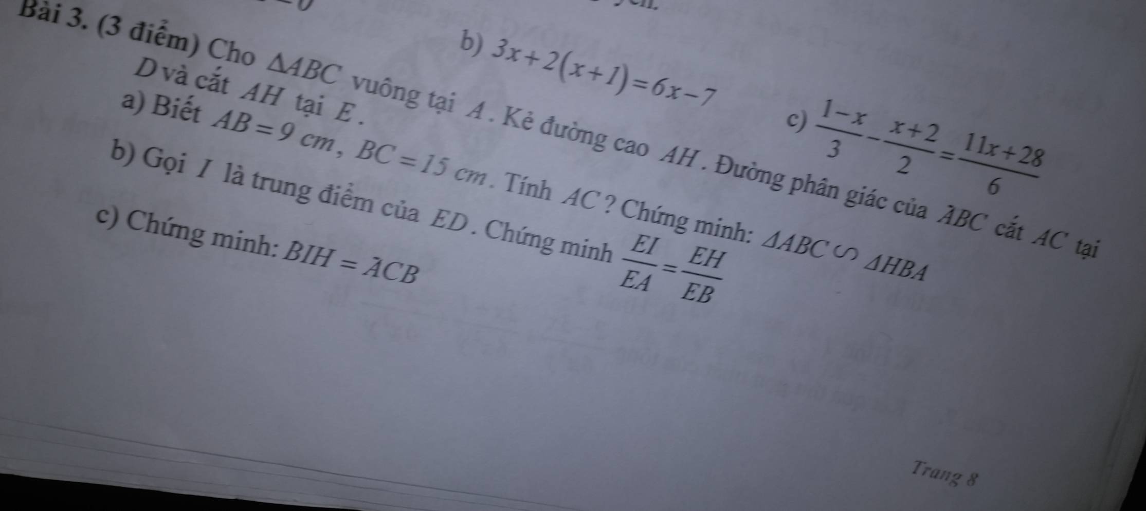 3x+2(x+1)=6x-7
D và cắt AH tại E. 
c)
 (1-x)/3 - (x+2)/2 = (11x+28)/6 
Bài 3. (3 điểm) Cho △ ABC vuông tại A. Kẻ đường cao AH . Đường phân giác của ABC cắt AC tạ 
a) Biết AB=9cm, BC=15cm Tính AC ? Chứng minh: 
b) Gọi I là trung điểm của ED. Chứng minh  EI/EA = EH/EB 
c) Chứng minh: BIH=ACB
△ ABC∽ △ HBA
Trang 8