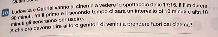 Quale Dan 
10 Ludovica e Gabriel vanno al cinema a vedere lo spettacolo delle 17:15. Il film durerà
90 minuti, fra il primo e il secondo tempo ci sarà un intervallo di 10 minuti e altri 10
minuti gli serviranno per uscire. 
A che ora devono dire ai loro genitori di venirli a prendere fuori dal cinema?