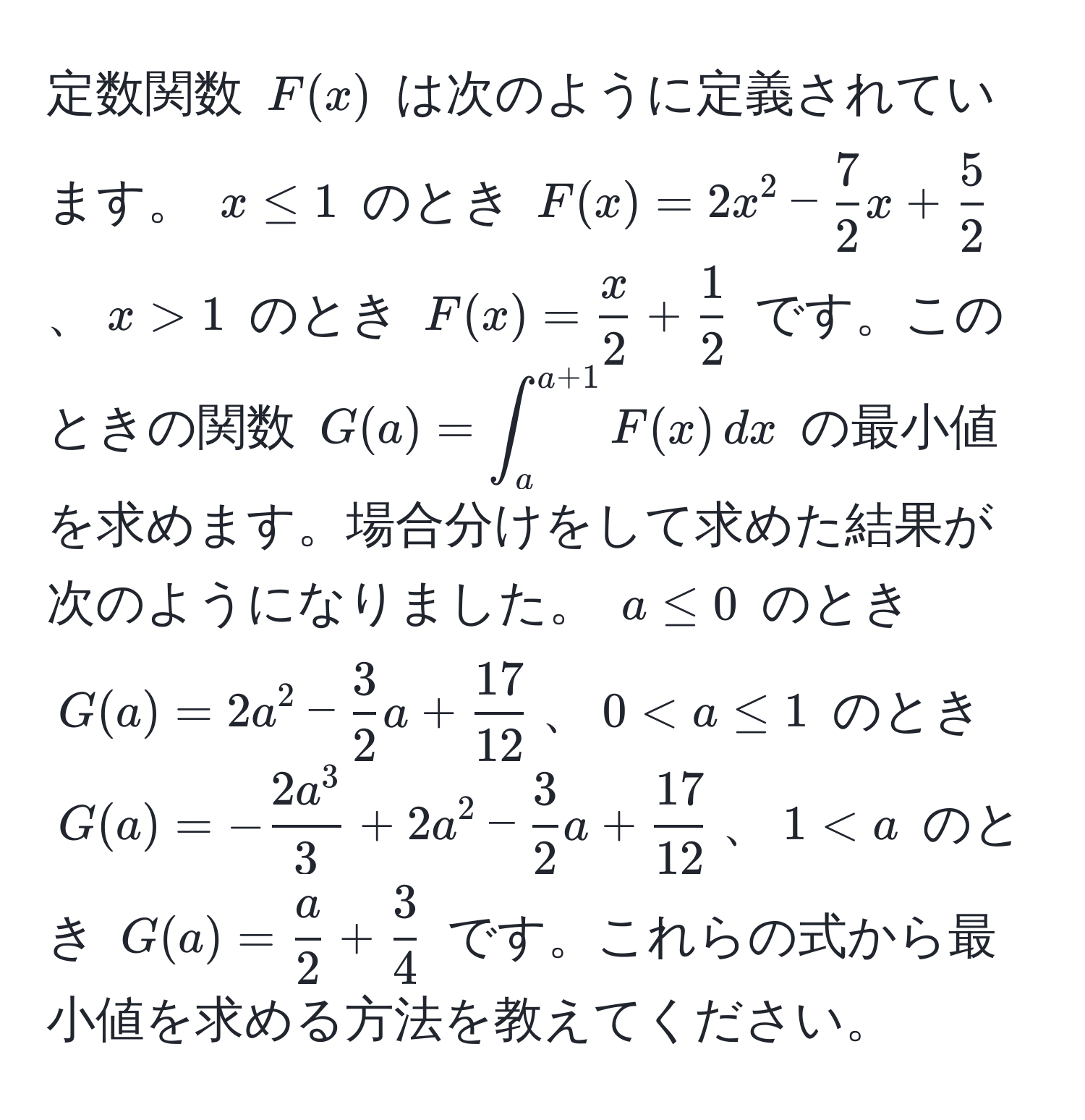 定数関数 $F(x)$ は次のように定義されています。 $x ≤ 1$ のとき $F(x) = 2x^(2 - frac7)2x +  5/2 $、$x > 1$ のとき $F(x) =  x/2  +  1/2 $ です。このときの関数 $G(a) = ∈t_a^((a+1) F(x) , dx$ の最小値を求めます。場合分けをして求めた結果が次のようになりました。 $a ≤ 0$ のとき $G(a) = 2a^2 - frac3)2a +  17/12 $、$0 < a ≤ 1$ のとき $G(a) = -frac2a^33 + 2a^(2 - frac3)2a +  17/12 $、$1 < a$ のとき $G(a) =  a/2  +  3/4 $ です。これらの式から最小値を求める方法を教えてください。