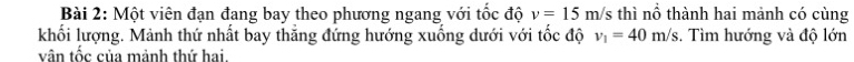 Một viên đạn đang bay theo phương ngang với tốc độ v=15m/s thì nổ thành hai mảnh có cùng 
khối lượng. Mảnh thứ nhất bay thăng đứng hướng xuống dưới với tốc độ v_1=40m/s. Tìm hướng và độ lớn 
vân tốc của mảnh thứ hai.