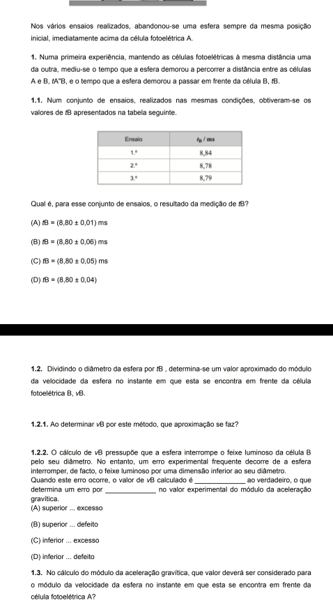 Nos vários ensaios realizados, abandonou-se uma esfera sempre da mesma posição
inicial, imediatamente acima da célula fotoelétrica A.
1. Numa primeira experiência, mantendo as células fotoelétricas à mesma distância uma
da outra, mediu-se o tempo que a esfera demorou a percorrer a distância entre as células
A e B, tA'B, e o tempo que a esfera demorou a passar em frente da célula B, tB.
1.1. Num conjunto de ensaios, realizados nas mesmas condições, obtiveram-se os
valores de tB apresentados na tabela sequinte.
Qual é, para esse conjunto de ensaios, o resultado da medição de IB?
(A) tB=(8.80± 0.01)ms
(B) fB=(8,80± 0.06)ms
(C) fB=(8.80± 0.05)ms
(D) fB=(8,80± 0.04)
1.2. Dividindo o diâmetro da esfera por tB , determina-se um valor aproximado do módulo
da velocidade da esfera no instante em que esta se encontra em frente da célula
fotoelétrica B, vB.
1.2.1. Ao determinar vB por este método, que aproximação se faz?
1.2.2. O cálculo de vB pressupõe que a esfera interrompe o feixe luminoso da célula B
pelo seu diâmetro. No entanto, um erro experimental frequente decorre de a esfera
interromper, de facto, o feixe luminoso por uma dimensão inferior ao seu diâmetro.
Quando este erro ocorre, o valor de vB calculado é ao verdadeiro, o que
determina um erro por _no valor experimental do módulo da aceleração
gravitica.
(A) superior ... excesso
(B) superior ... defeito
(C) inferior ... excesso
(D) inferior ... defeito
1.3. No cálculo do módulo da aceleração gravítica, que valor deverá ser considerado para
o módulo da velocidade da esfera no instante em que esta se encontra em frente da
célula fotoelétrica A?