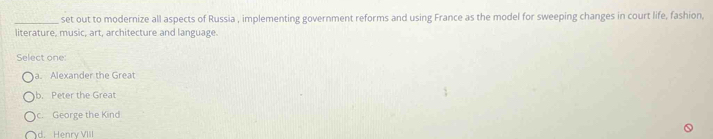 set out to modernize all aspects of Russia , implementing government reforms and using France as the model for sweeping changes in court life, fashion,
literature, music, art, architecture and language.
Select one:
a. Alexander the Great
b. Peter the Great
c. George the Kind
d. Henry VIII