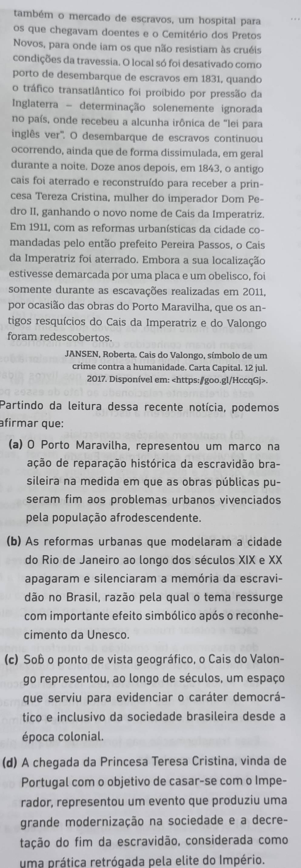 também o mercado de escravos, um hospital para
os que chegavam doentes e o Cemitério dos Pretos
Novos, para onde iam os que não resistiam às cruéis
condições da travessia. O local só foi desativado como
porto de desembarque de escravos em 1831, quando
o tráfico transatlântico foi proibido por pressão da
Inglaterra - determinação solenemente ignorada
no país, onde recebeu a alcunha irônica de "lei para
inglês ver''. O desembarque de escravos contínuou
ocorrendo, ainda que de forma dissimulada, em geral
durante a noite. Doze anos depois, em 1843, o antigo
cais foi aterrado e reconstruído para receber a prin-
cesa Tereza Cristina, mulher do imperador Dom Pe-
dro II, ganhando o novo nome de Cais da Imperatriz.
Em 1911, com as reformas urbanísticas da cidade co-
mandadas pelo então prefeito Pereira Passos, o Cais
da Imperatriz foi aterrado. Embora a sua localização
estivesse demarcada por uma placa e um obelisco, foi
somente durante as escavações realizadas em 2011,
por ocasião das obras do Porto Maravilha, que os an-
tigos resquícios do Cais da Imperatriz e do Valongo
foram redescobertos.
JANSEN, Roberta. Cais do Valongo, símbolo de um
crime contra a humanidade. Carta Capital. 12 jul.
2017. Disponível em:.
Partindo da leitura dessa recente notícia, podemos
afirmar que:
(a) O Porto Maravilha, representou um marco na
ação de reparação histórica da escravidão bra-
sileira na medida em que as obras públicas pu-
seram fim aos problemas urbanos vivenciados
pela população afrodescendente.
(b) As reformas urbanas que modelaram a cidade
do Rio de Janeiro ao longo dos séculos XIX e XX
apagaram e silenciaram a memória da escravi-
dão no Brasil, razão pela qual o tema ressurge
com importante efeito simbólico após o reconhe-
cimento da Unesco.
(c) Sob o ponto de vista geográfico, o Cais do Valon-
go representou, ao longo de séculos, um espaço
que serviu para evidenciar o caráter democrá-
tico e inclusivo da sociedade brasileira desde a
época colonial.
(d) A chegada da Princesa Teresa Cristina, vinda de
Portugal com o objetivo de casar-se com o Impe-
rador, representou um evento que produziu uma
grande modernização na sociedade e a decre-
tação do fim da escravidão, considerada como
uma prática retrógada pela elite do Império.