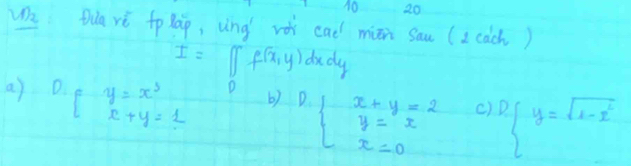 10 20
We Qua yè tolap, ung vè cad miān sau (2cach)
I=[∈t f(x,y)] dudy
D
a) D. Fy=x^3_x+y=1 b) D beginarrayl x+y=2 y=x x=0endarray. c) D y=sqrt(x-x^2)