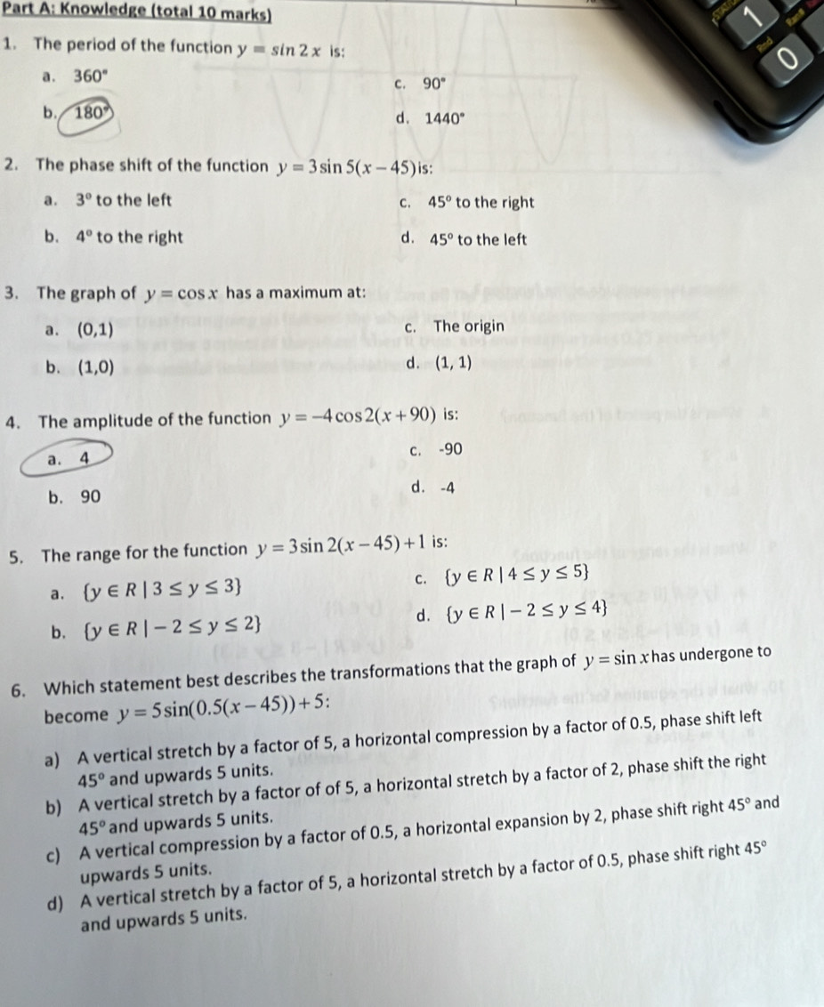 Knowledge (total 10 marks)
1
1. The period of the function y=sin 2x is:
Red
0
a . 360°
C. 90°
b. 180° d . 1440°
2. The phase shift of the function y=3sin 5(x-45) is:
a . 3° to the left C. 45° to the right
b. 4° to the right d. 45° to the left
3. The graph of y=cos x has a maximum at:
a. (0,1) c. The origin
b. (1,0) d. (1,1)
4. The amplitude of the function y=-4cos 2(x+90) is:
a. 4 c. -90
b. 90
d. -4
5. The range for the function y=3sin 2(x-45)+1 is:
a.  y∈ R|3≤ y≤ 3 C.  y∈ R|4≤ y≤ 5
b.  y∈ R|-2≤ y≤ 2
d .  y∈ R|-2≤ y≤ 4
6. Which statement best describes the transformations that the graph of y=sin xh as undergone to
become y=5sin (0.5(x-45))+5.
a) A vertical stretch by a factor of 5, a horizontal compression by a factor of 0.5, phase shift left
45° and upwards 5 units.
b) A vertical stretch by a factor of of 5, a horizontal stretch by a factor of 2, phase shift the right
45° and upwards 5 units.
c) A vertical compression by a factor of 0.5, a horizontal expansion by 2, phase shift right 45° and
upwards 5 units.
d) A vertical stretch by a factor of 5, a horizontal stretch by a factor of 0.5, phase shift right 45°
and upwards 5 units.