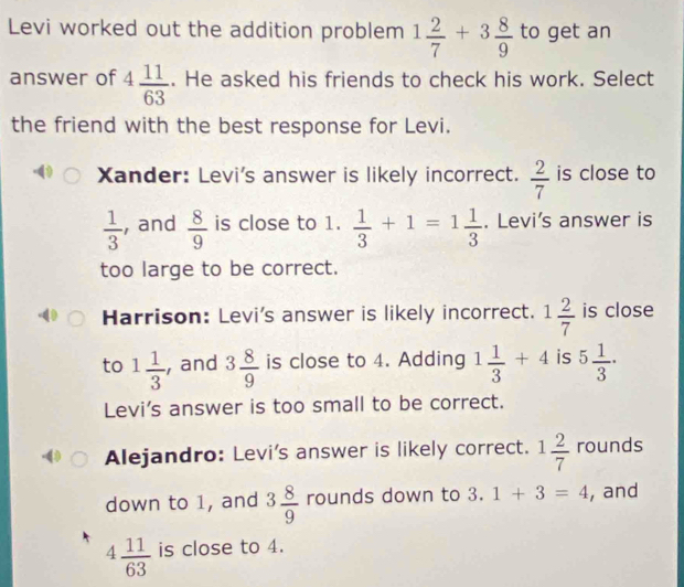 Levi worked out the addition problem 1 2/7 +3 8/9  to get an
answer of 4 11/63 . He asked his friends to check his work. Select
the friend with the best response for Levi.
Xander: Levi's answer is likely incorrect.  2/7  is close to
 1/3  , and  8/9  is close to 1.  1/3 +1=1 1/3 . Levi's answer is
too large to be correct.
Harrison: Levi's answer is likely incorrect. 1 2/7  is close
to 1 1/3  , and 3 8/9  is close to 4. Adding 1 1/3 +4 is 5 1/3 ·
Levi's answer is too small to be correct.
Alejandro: Levi's answer is likely correct. 1 2/7  rounds
down to 1, and 3 8/9  rounds down to 3.1+3=4 , and
4 11/63  is close to 4.