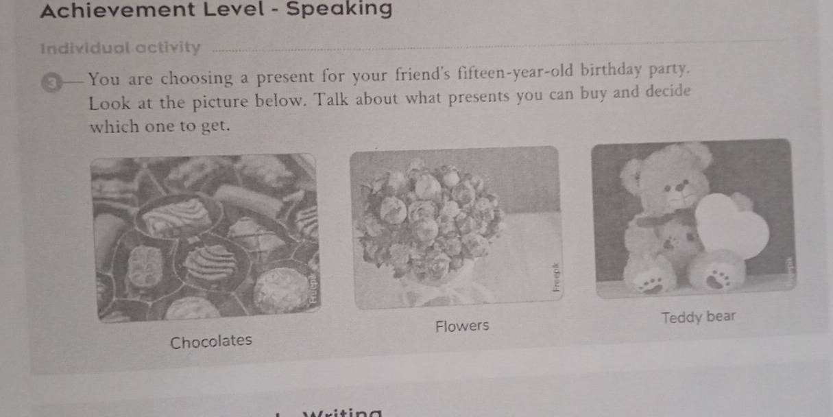 Achievement Level - Speaking 
Individual activity 
_ 
You are choosing a present for your friend's fifteen-year-old birthday party. 
Look at the picture below. Talk about what presents you can buy and decide 
which one to get. 
Flowers Teddy bear 
Chocolates