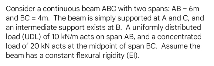 Consider a continuous beam ABC with two spans: AB=6m
and BC=4m. The beam is simply supported at A and C, and 
an intermediate support exists at B. A uniformly distributed 
load (UDL) of 10 kN/m acts on span AB, and a concentrated 
load of 20 kN acts at the midpoint of span BC. Assume the 
beam has a constant flexural rigidity (EI).