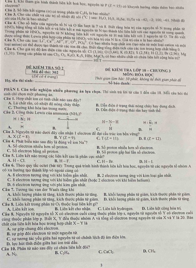 Cầu 1. Khí tham gia hình thành liên kết hoá học, nguyên tử
electron? P(Z=15) có khuynh hướng nhận thêm bao nhiêu
Câu 2. Số liên kết sigma (σ) có trong phân tử C_2H_4 là bao nhiêu?
Câu 3, Cho các chất và các trị số nhiệt độ sôi (^circ C) sau: H_2O,H_2S,H_2Se,H_2
sôi của H₂Se là bao nhiêu? Te va-42;-2;100;-61. Nhiệt độ
Câu 4, Cho số hiệu của nguyên tổ N và O lần lượt là 7 và 8. Biết rằng hóa trị của nguyên tố N trong phân từ
HNO_2 bằng tổng số liên kết σ và liên kết π mà nguyên từ N tạo thành khi liên kết với các nguyên từ xung quanh
Trong phân tử HNO₃, nguyên tử N không liên kết với nguyên tử H mà liên kết với 2 nguyên tử O. Từ đó viết
được công thức Lewis phù hợp của phân tử HNOị với hóa trị của N là n. Giá trị của n là bao nhiêu?
Câu 5. Cho các ion: Li^+,Ca^(2+),Al^(3+),F,O^(2-),PO_4^((3-). Có bao nhiêu hợp chất ion (tạo nên từ một loại cation và một
loại anion) có thể được tạo thành từ các ion đã cho. Biết rằng tổng điện tích của các ion trong hợp chất bằng 0
Câu 6. Cho giá trị độ âm điện của các nguyên tổ:
(1,31).  Trong các phân tử sau Cl_2),O_2,K_2O,K_2S,HBr,MgCl_2c _ C1(3,16);O(3,44);K(0,82);S(2,58);H(2,2);Br(2,96);Mg có bao nhiêu chất có chứa liên kết cộng hóa trị?
Hèt_
Đê kiêm tra số 2  Đẻ KIÊM TRA Lớp 10 - Chương 3
Mã đề thi: 302 mÔN: HÓA HọC
Deco 4 trang  Thời gian làm bài: 50 phút, không kể thời gian phát đề
Họ, tên thí sinh: _Số báo danh:_
PHÀN I. Câu trắc nghiệm nhiều phương án lựa chọn. Thí sinh trả lời từ câu 1 đến câu 18. Mỗi câu hói thií
sinh chỉ chọn một phương án.
Câu 1. Hợp chất ion có tỉnh chất nào sau đây?
A. Là chất rắn, có nhiệt độ nóng chảy thấp. B. Dẫn điện ở trạng thái nóng chảy hay dung dịch.
C. Thường khó hỏa tan trong nước. D. Dẫn điện ở trạng thái rần hay tỉnh thể.
Câu 2. Công thức Lewis của ammonia (NH_3) ?
H:N:H H- N -H
H-N-H H:overline N:H
A. H B. H C. H D. H
Câu 3. Nguyên tử nào dưới đây cần nhận 1 electron để đạt cầu trúc ion bền vững?
A. X(Z=8). B. Y (Z=9) C. T(Z=11). D. R(Z=12).
Câu 4. Phát biểu nào sau đây là đủng về ion Na^+ ?
A. Số electron nhiều hơn số proton. B. Số proton nhiều hơn số electron.
C. Số electron bằng số proton. D. Số proton gấp hai lần số electron.
Câu 5. Liên kết nào trong các liên kết sau là phân cực nhất?
A. H-Cl. B. H-F. C. H-Br. D. H-I.
Câu 6. Theo quy tắc octet (bát tử): Trong quá trình hình thành liên kết hóa học, nguyên tử các nguyên tố nhóm A
có xu hướng tạo thành lớp vỏ ngoài cùng có
A. 8 electron tương ứng với khí hiểm gần nhất. B. 2 electron tương ứng với kim loại gần nhất.
C. 8 electron tương ứng với khí hiểm gần nhất (hoặc 2 electron với khí hiểm helium).
D. 6 electron tương ứng với phi kim gần nhất.
Câu 7. Tương tác van der Waals tăng khi
A. khổi lượng phân tử tăng, kích thước phân tử tăng. B. khổi lượng phân tử giảm, kích thước phân tử giảm.
C. khổi lượng phân tử tăng, kích thước phân tử giảm. D. khổi lượng phân tử giảm, kích thước phân tử tăng.
Câu 8. Liên kết trong phân tử O_2 thuộc loại liên kết gì?
A. Liên kết ion. B. Liên kết cho nhận, C. Liên kết hydrogen. D. Liên kệt cộng hóa trị.
Câu 8. Nguyên tử nguyên tố X có electron cuối cùng thuộc phân lớp s, nguyên tử nguyên tố Y có electron cuối
cùng thuộc phân lớp p. Biết X, Y đều thuộc nhóm A và tổng số electron trong nguyên tử của X và Y là 20. Bản
chất của liên kết hóa học trong hợp chất X-Yla
A. sự góp chung đôi electron.
B. sự góp đôi electron từ một nguyên tử.
C. sự tướng tác yếu giữa hai nguyên tử có chênh lệch độ âm điện lớn.
D. lực hút tĩnh điện giữa hai ion trái dấu.
Câu 10. Phân tử nào sau đây có chứa liên kết đôi?
A. N_2.
B. C_2H_4. C. CaCl_2. D. CH_4.
3