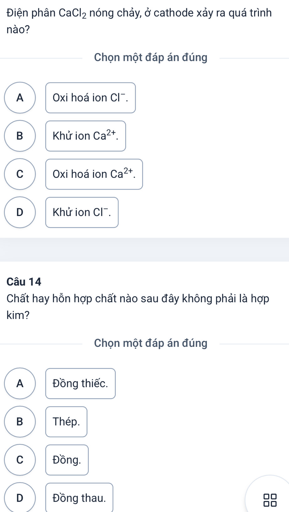 Điện phân CaCl_2 nóng chảy, ở cathode xảy ra quá trình
nào?
Chọn một đáp án đúng
A Oxi hoá ion Cl¯.
B Khử ion Ca^(2+).
C Oxi hoá ion Ca^(2+).
D Khử ion Cl¯.
Câu 14
Chất hay hỗn hợp chất nào sau đây không phải là hợp
kim?
Chọn một đáp án đúng
A Đồng thiếc.
B Thép.
C Đồng.
D Đồng thau.