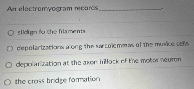 An electromyogram records_
.
slidign fo the flaments
depolarizations along the sarcolemmas of the muslce cells
depolarization at the axon hillock of the motor neuron
the cross bridge formation