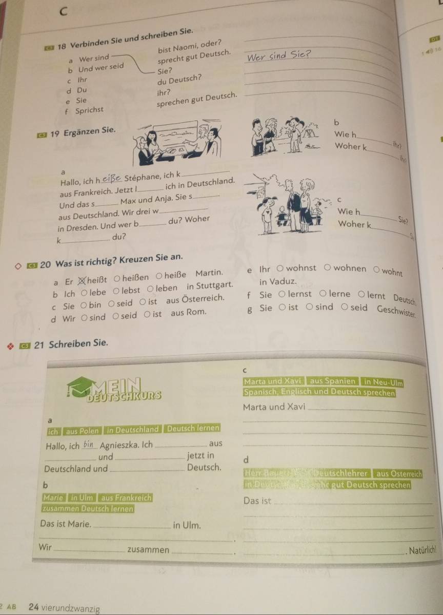 Verbinden Sie und schreiben Sie._
bist Naomi, oder?_
t y 10
_
b Und wer seid a Wer sind
sprecht gut Deutsch._
c lhr
_
du Deutsch? Sie?
d Du
ihrʔ
e Sie
f Sprichst sprechen gut Deutsch.
_
b
19 Ergänzen Sie.
Wie h
_
_
Woher k
ihr?
his
a
Hallo, ich Stéphane, ich k
_
aus Frankreich. Jetzt I_ ich in Deutschland.
_
Und das s_ Max und Anja. Sie s
C
_
aus Deutschland. Wir drei w
Wie h
_
in Dresden. Und wer b_ du? Woher
Woher k
Sie
k_ du?
* 20 Was ist richtig? Kreuzen Sie an.
a Er ¤heißt ○heißen ○heiße Martin. e Ihr ○ wohnst ○ wohnen ○ wohnt
b Ich ○ lebe ○ lebst ○ leben in Stuttgart. in Vaduz.
c Sie ○ bin ○ seid ○ ist aus Österreich. f Sie○lernst ○lerne ○lernt Deutsch.
d Wir ○ sind ○ seid ○ ist aus Rom. g Sie ○ ist ○sind ○ seid Geschwister.
*  21 Schreiben Sie.
C
Marta und Xavi  aus Spanien  in Neu-Ulm
deoathrons Spanisch, Englisch und Deutsch sprechen
Marta und Xavi_
a
ich   aus Pölen In Deutschland 'Deutsch lernen_
_
Hallo, ich _bin_ Agnieszka. Ich _aus_
_und _jetzt in d
Deutschland und_ Deutsch. Hem Hauert  utchlehrer   aus Öterreic
b Duw     hr  u t Deutsch sprechen
Marie   in Ulm  aus Frankreich Das ist_
_
zusämmen Deutsch lernen
Das ist Marie. _in Ulm._
_
_
Wir_ zusammen __. Natürlich|
24 vierundzwanzig