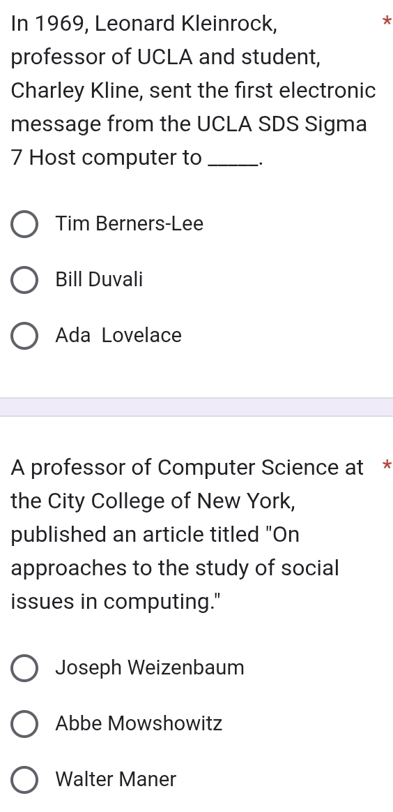 In 1969, Leonard Kleinrock,
*
professor of UCLA and student,
Charley Kline, sent the first electronic
message from the UCLA SDS Sigma
7 Host computer to _.
Tim Berners-Lee
Bill Duvali
Ada Lovelace
A professor of Computer Science at *
the City College of New York,
published an article titled "On
approaches to the study of social
issues in computing."
Joseph Weizenbaum
Abbe Mowshowitz
Walter Maner