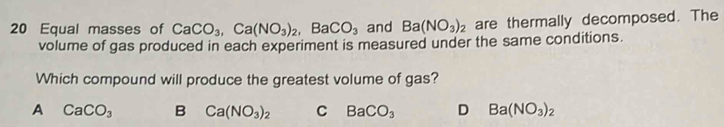 Equal masses of CaCO_3, Ca(NO_3)_2, BaCO_3 and Ba(NO_3)_2 are thermally decomposed. The
volume of gas produced in each experiment is measured under the same conditions.
Which compound will produce the greatest volume of gas?
A CaCO_3 B Ca(NO_3)_2 C BaCO_3 D Ba(NO_3)_2