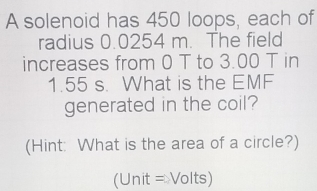 A solenoid has 450 loops, each of 
radius 0.0254 m. The field 
increases from 0 T to 3.00 T in
1.55 s. What is the EMF 
generated in the coil? 
(Hint: What is the area of a circle?) 
(Unit = Volts)