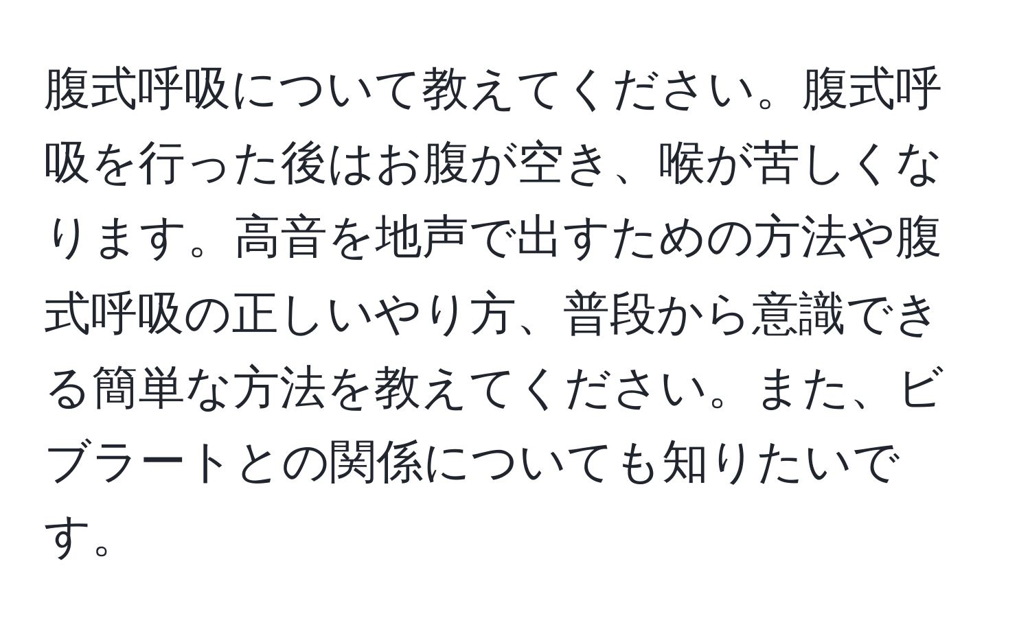 腹式呼吸について教えてください。腹式呼吸を行った後はお腹が空き、喉が苦しくなります。高音を地声で出すための方法や腹式呼吸の正しいやり方、普段から意識できる簡単な方法を教えてください。また、ビブラートとの関係についても知りたいです。