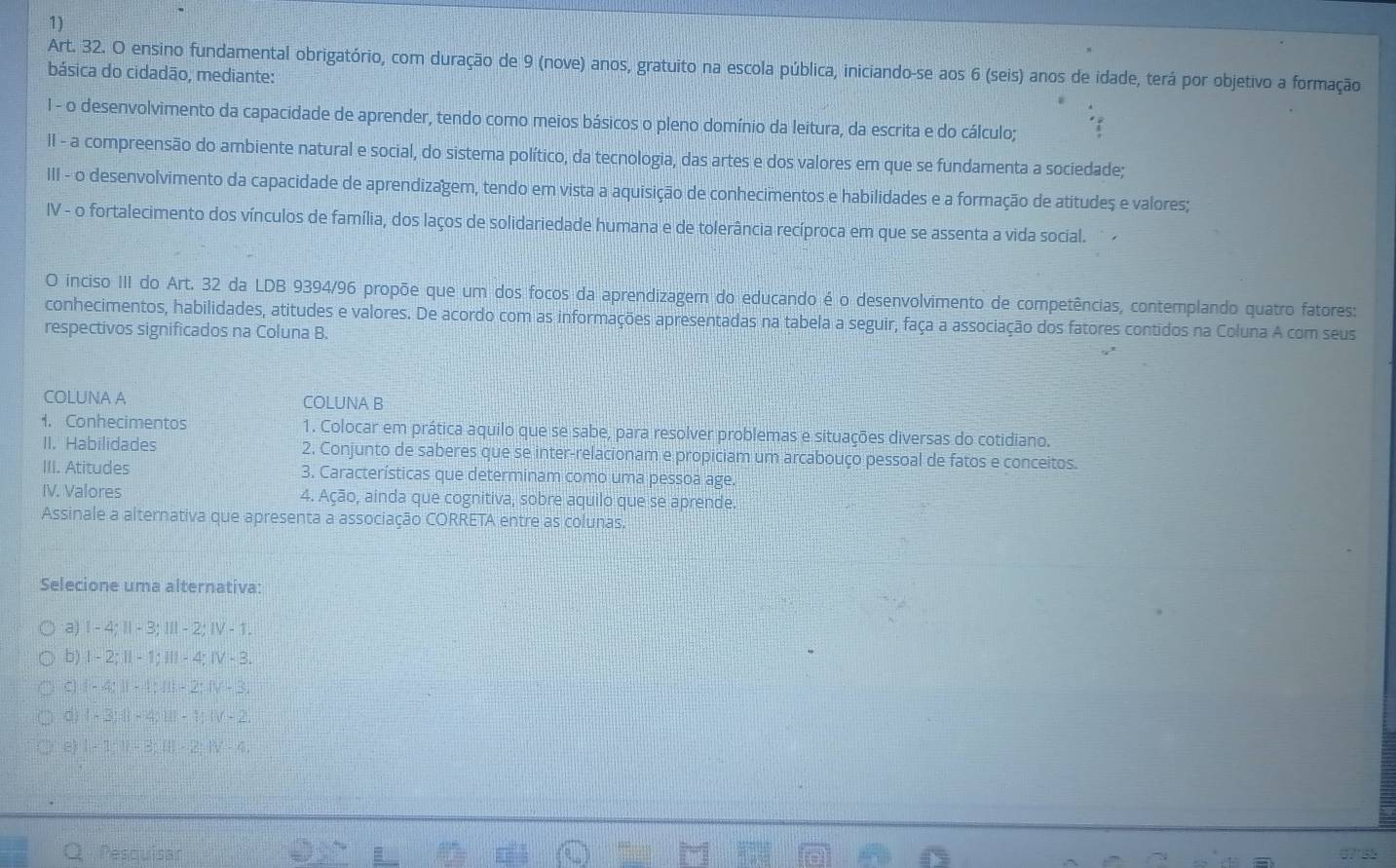 Art. 32. O ensino fundamental obrigatório, com duração de 9 (nove) anos, gratuito na escola pública, iniciando-se aos 6 (seis) anos de idade, terá por objetivo a formação
básica do cidadão, mediante:
I - o desenvolvimento da capacidade de aprender, tendo como meios básicos o pleno domínio da leitura, da escrita e do cálculo;
II - a compreensão do ambiente natural e social, do sistema político, da tecnologia, das artes e dos valores em que se fundamenta a sociedade;
III - o desenvolvimento da capacidade de aprendizagem, tendo em vista a aquisição de conhecimentos e habilidades e a formação de atitudes e valores;
IV - o fortalecimento dos vínculos de família, dos laços de solidariedade humana e de tolerância recíproca em que se assenta a vida social.  
O inciso III do Art. 32 da LDB 9394/96 propõe que um dos focos da aprendizagem do educando é o desenvolvimento de competências, contemplando quatro fatores:
conhecimentos, habilidades, atitudes e valores. De acordo com as informações apresentadas na tabela a seguir, faça a associação dos fatores contidos na Coluna A com seus
respectivos significados na Coluna B.
COLUNA A COLUNA B
1. Conhecimentos 1. Colocar em prática aquilo que se sabe, para resolver problemas e situações diversas do cotidiano.
II. Habilidades 2. Conjunto de saberes que se inter-relacionam e propiciam um arcabouço pessoal de fatos e conceitos.
III. Atitudes 3. Características que determinam como uma pessoa age.
IV. Valores 4. Ação, ainda que cognitiva, sobre aquilo que se aprende.
Assinale a alternativa que apresenta a associação CORRETA entre as colunas.
Selecione uma alternativa:
a) I - 4; Ⅱ- 3; I - 2; ⅣV - 1.
b) I - 2; I - 1; II - 4; Ⅳ - 3.
C) 1 - 4; Ⅱ - 1; II- 2; Ⅳ - 3.
d 1 - 3; Ⅱ| - 4; Ⅲ - 1; ⅣV - 2
e) I - 1: Ⅱ - 3; (I -2: Ⅳ - 4
Q Pesquisar