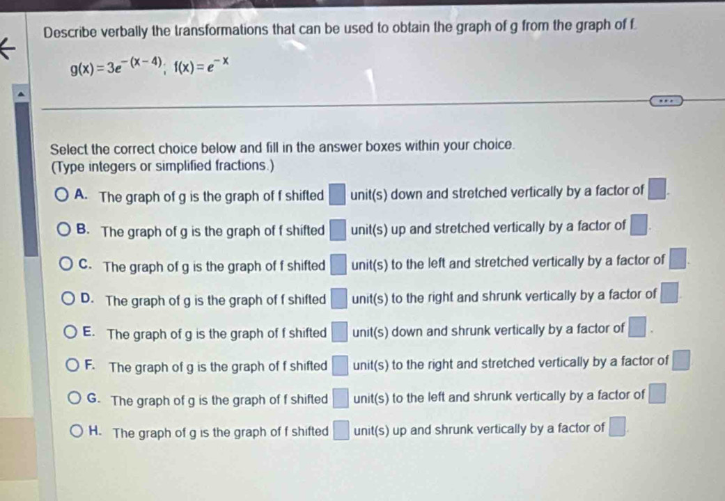 Describe verbally the transformations that can be used to obtain the graph of g from the graph of f
g(x)=3e^(-(x-4)); f(x)=e^(-x)
Select the correct choice below and fill in the answer boxes within your choice.
(Type integers or simplified fractions.)
A. The graph of g is the graph of f shifted □ unit(s) down and stretched vertically by a factor of □.
B. The graph of g is the graph of f shifted □ unit(s) up and stretched vertically by a factor of □.
C. The graph of g is the graph of f shifted □ unit(s) to the left and stretched vertically by a factor of □.
D. The graph of g is the graph of f shifted □ unit(s) to the right and shrunk vertically by a factor of □.
E. The graph of g is the graph of f shifted □ unit(s) down and shrunk vertically by a factor of □.
F. The graph of g is the graph of f shifted □ unit(s) to the right and stretched vertically by a factor of □
G. The graph of g is the graph of f shifted □ unit(s) to the left and shrunk vertically by a factor of □
H. The graph of g is the graph of f shifted □ unit(s) up and shrunk vertically by a factor of □.