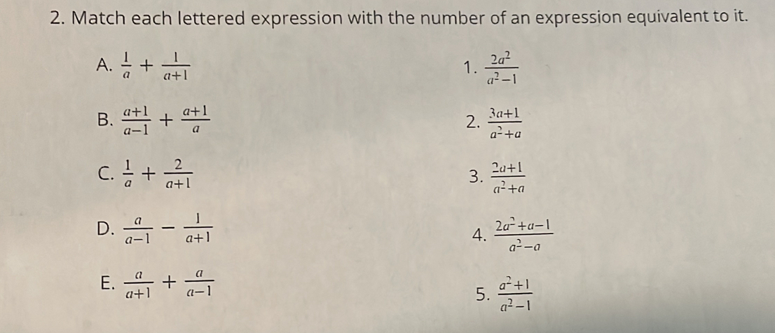 Match each lettered expression with the number of an expression equivalent to it.
A.  1/a + 1/a+1  1.  2a^2/a^2-1 
B.  (a+1)/a-1 + (a+1)/a   (3a+1)/a^2+a 
2.
C.  1/a + 2/a+1   (2a+1)/a^2+a 
3.
D.  a/a-1 - 1/a+1   (2a^2+a-1)/a^2-a 
4.
E.  a/a+1 + a/a-1  5.  (a^2+1)/a^2-1 