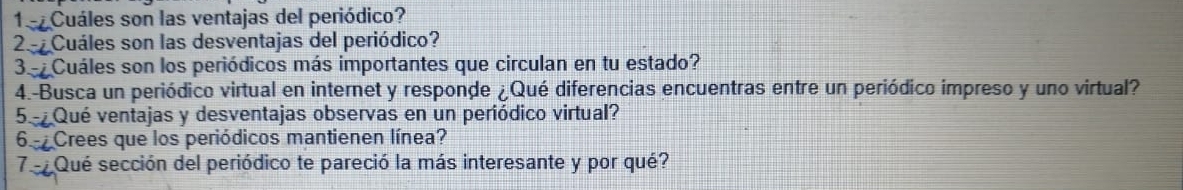 1º Cuáles son las ventajas del periódico? 
2- Cuáles son las desventajas del periódico? 
3- Cuáles son los periódicos más importantes que circulan en tu estado? 
4.-Busca un periódico virtual en internet y responde ¿Qué diferencias encuentras entre un periódico impreso y uno virtual? 
5 Qué ventajas y desventajas observas en un periódico virtual? 
65 Crees que los periódicos mantienen línea? 
7e Qué sección del periódico te pareció la más interesante y por qué?