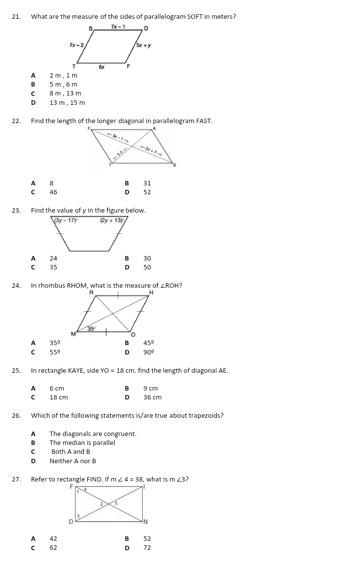 What are the measure of the sides of parallelogram SOFT in meters?
A 2 m , 1 m
B 5 m, 6 m
C 8 m , 13 m
D₹ 13 m , 15 m
22. Find the length of the longer diagonal in parallelogram FAST.
A 8
B 31
C 46 D 52
A 24 30
C 35 D 50
24. In rhombus RHOM, what is the measure of ∠ ROH ?
A 35°
45°
C 55°
D 90^(_ circ)
25. In rectangle KAYE, side YO=18cm. find the length of diagonal AE.
A 6 cm B 9 cm
C 18 cm D 36 cm
26. Which of the following statements is/are true about trapezoids?
AThe diagonals are congruent.
B The median is parallel
C Both A and B
D Neither A nor B
27. Refer to rectangle FIND. If m∠ 4=38 , what is m∠ 3
A 42 B 52
C 62 D 72