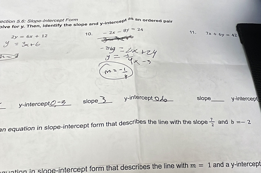 ection 5.6: Slope-Intercept Form 
olve for y. Then, identify the slope and y-intercept as an ordered pair
2y=6x+12
10. -2x-8y=24 11. 7x+6y=42
_ 
y-intercept_ slope_ 
y-intercept_ slope_ y-intercept 
an equation in slope-intercept form that describes the line with the slope  7/2  and b=-2
quation in slope-intercept form that describes the line with m=1 and a y-intercept