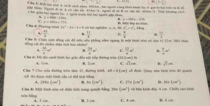 3)
(-1;-frac 3)· C. (3,6). D. (1; 1/3 ).
Câu 3: Biết hai tỉnh A và B cách nhau 360k , hai người cùng khởi hành lúc 6 giờ từ hai tính và đi để
gặp nhau. Người đi từ A có vận tốc 45km/h, người đi từ B có vận tốc 60km/h. Tính khoảng cách
y km giữa hai người lúc x (giờ) trước khi hai người gặp nhau.
A. y=990-150x.
B. y=105x-270.
C. y=105x+775.
D. Một đáp án khác.
Câu 4: Phương trình 2x^2-3x-1=0 có hai nghiệm x_1,x_2 thì x^3_1+x^3_2 , bằng
A,  45/8 .  11/8 . C.  9/8 . D.  11/3 .
B.
Câu 5: Chân một đồng cát đổ trên nền phầng nằm ngang là một hình tròn có chu vì 12m. Hỏi chân
đống cát đó chiếm diện tích bao nhiêu?
A.  36/π  m^2. B.  24/π  m^2. C.  12/π  m^2. D.  6/π  m^2.
Câu 6: Độ dài cạnh hình lục giác đều nội tiếp đường tròn [O: 2cm) là
A. 1 cm . B. 2 cm . C. sqrt(2)cm. D. sqrt(3)cm.
Câu 7 Cho nửa đường tròn tâm O, đường kính AB=6 (cm) cố định. Quay nửa hình tròn đó quanh
AB thì được một hình cầu có thể tích bằng
A. 288π (cm^3). B. 9π (cm^3). C. 27π (cm^3). D. 36π (cm^3).
Câu 8: Một hình nón có diện tích xung quanh bằng 20π (cm^2) và bán kính đáy 4 cm . Chiều cao hình
nón bằng
A. 5 cm . B. 3 cm . C. 4 cm . D. 6 cm .