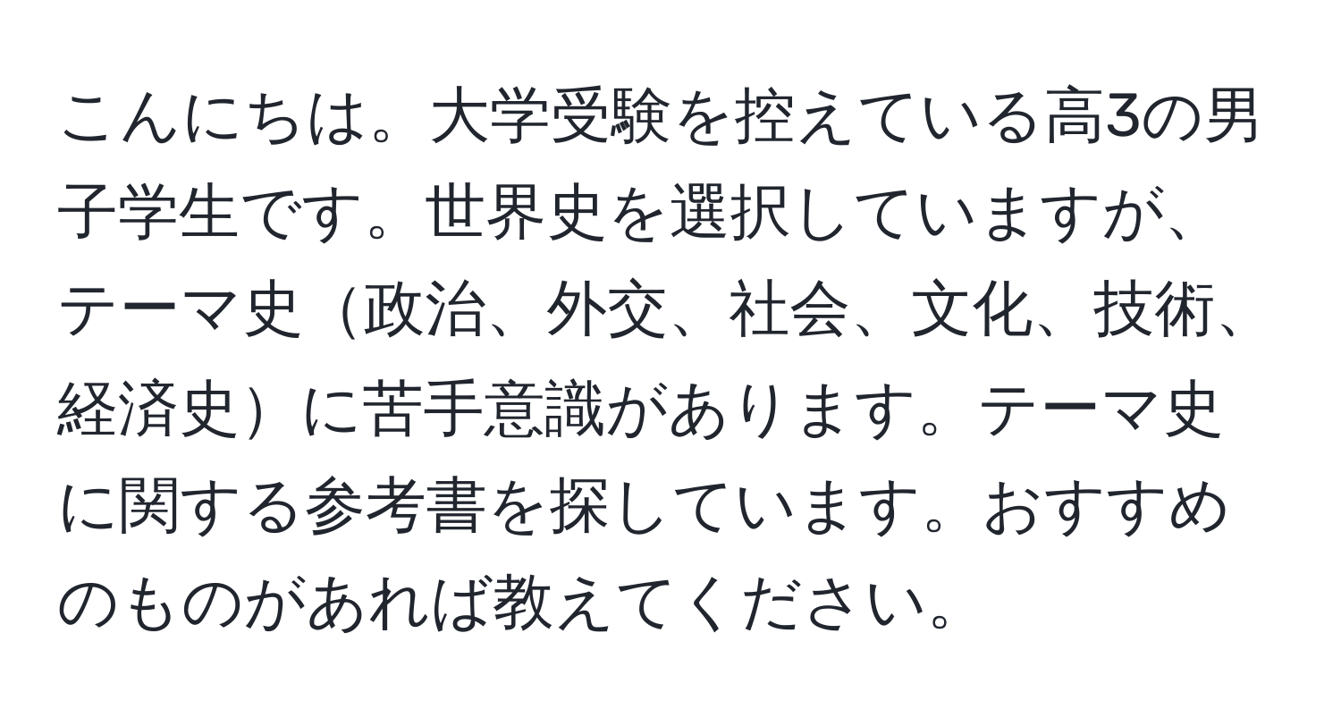 こんにちは。大学受験を控えている高3の男子学生です。世界史を選択していますが、テーマ史政治、外交、社会、文化、技術、経済史に苦手意識があります。テーマ史に関する参考書を探しています。おすすめのものがあれば教えてください。