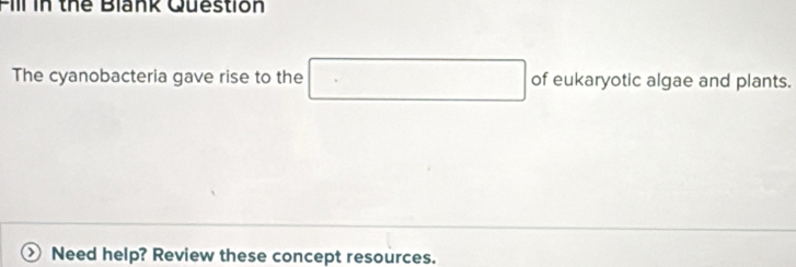 Fill in the Blank Question 
The cyanobacteria gave rise to the^ of eukaryotic algae and plants. 
7 Need help? Review these concept resources.