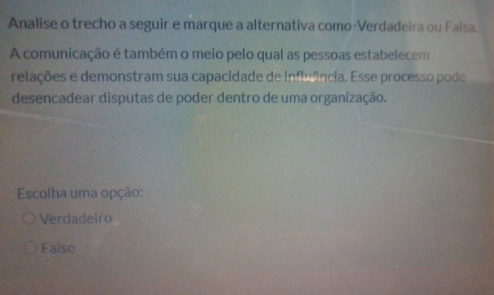 Analise o trecho a seguir e marque a alternativa como-Verdadeira ou Falsa.
A comunicação é também o meio pelo qual as pessoas estabelecem
relações e demonstram sua capacidade de influência. Esse processo pode
desencadear disputas de poder dentro de uma organização.
Escolha uma opção:
Verdadeiro
Falso