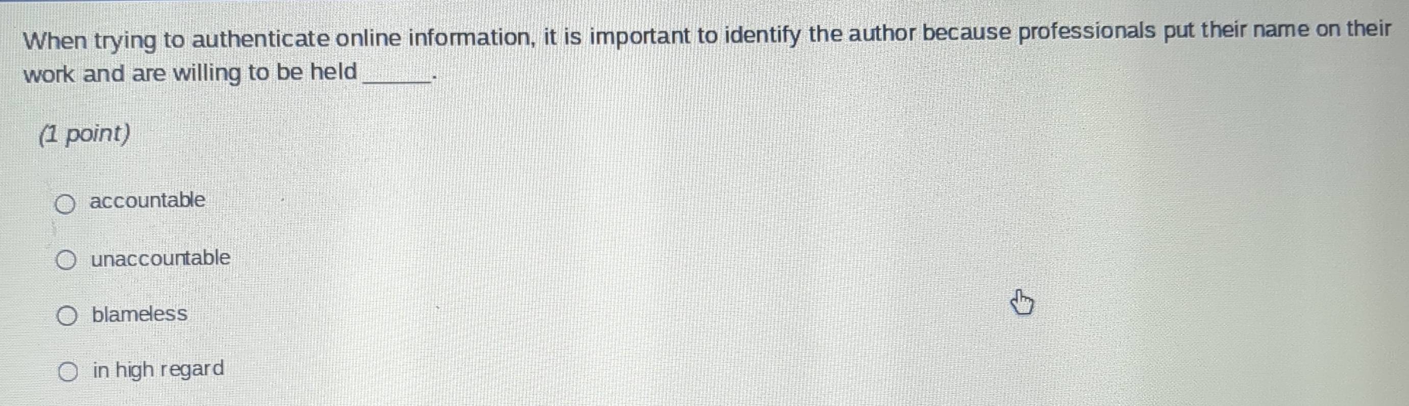 When trying to authenticate online information, it is important to identify the author because professionals put their name on their
work and are willing to be held_
(1 point)
accountable
unaccountable
blameless
in high regard