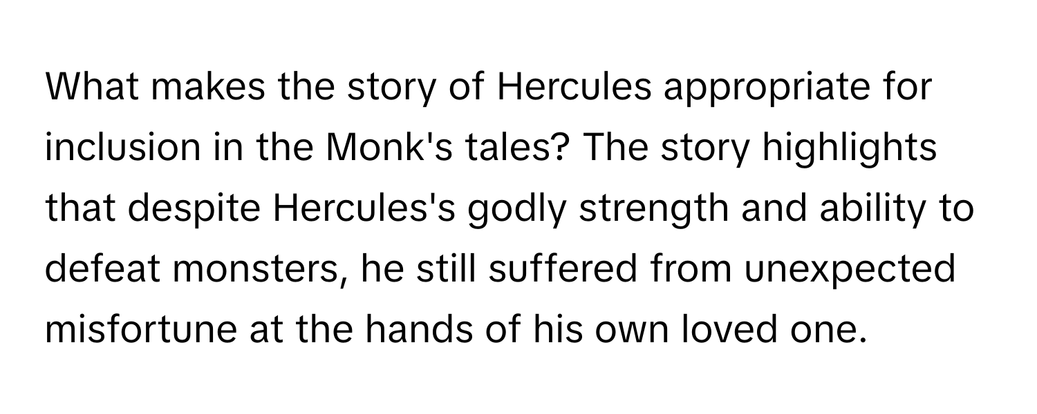 What makes the story of Hercules appropriate for inclusion in the Monk's tales?  The story highlights that despite Hercules's godly strength and ability to defeat monsters, he still suffered from unexpected misfortune at the hands of his own loved one.