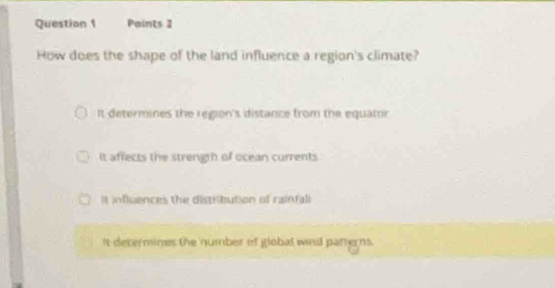 Paints 1
How does the shape of the land influence a region's climate?
It determines the region's distance from the equator
It affects the strength of ocean currents
It influences the distribution of rainfali
It determines the number of global wind parrerns.