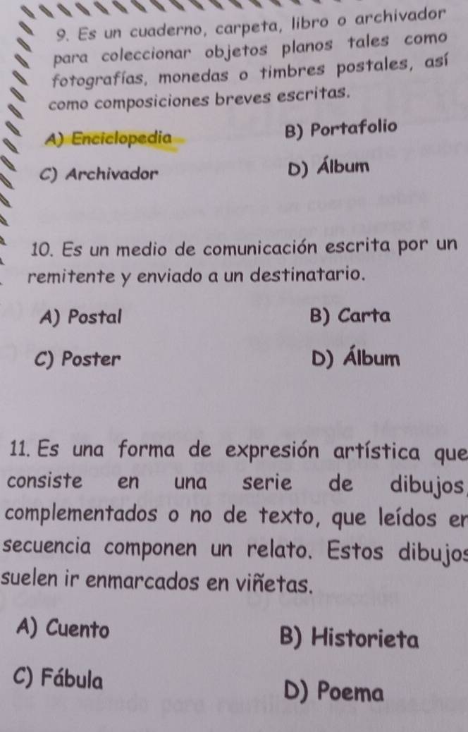 Es un cuaderno, carpeta, libro o archivador
para coleccionar objetos planos tales como
fotografías, monedas o timbres postales, así
como composiciones breves escritas.
A) Enciclopedia B) Portafolio
C) Archivador D) Álbum
10. Es un medio de comunicación escrita por un
remitente y enviado a un destinatario.
A) Postal B) Carta
C) Poster D) Álbum
11. Es una forma de expresión artística que
consiste en una serie de dibujos
complementados o no de texto, que leídos em
secuencia componen un relato. Estos dibujos
suelen ir enmarcados en viñetas.
A) Cuento B) Historieta
C) Fábula D) Poema