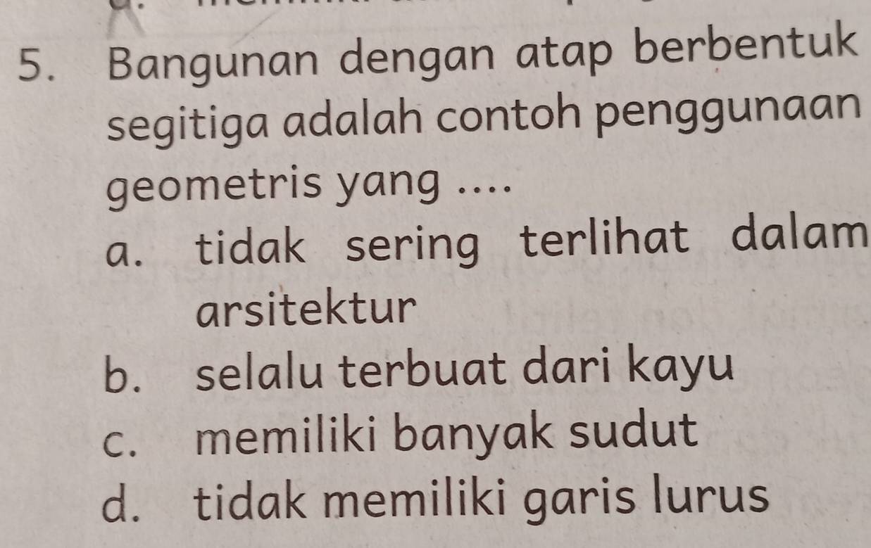 Bangunan dengan atap berbentuk
segitiga adalah contoh penggunaan
geometris yang ....
a. tidak sering terlihat dalam
arsitektur
b. selalu terbuat dari kayu
c. memiliki banyak sudut
d. tidak memiliki garis lurus