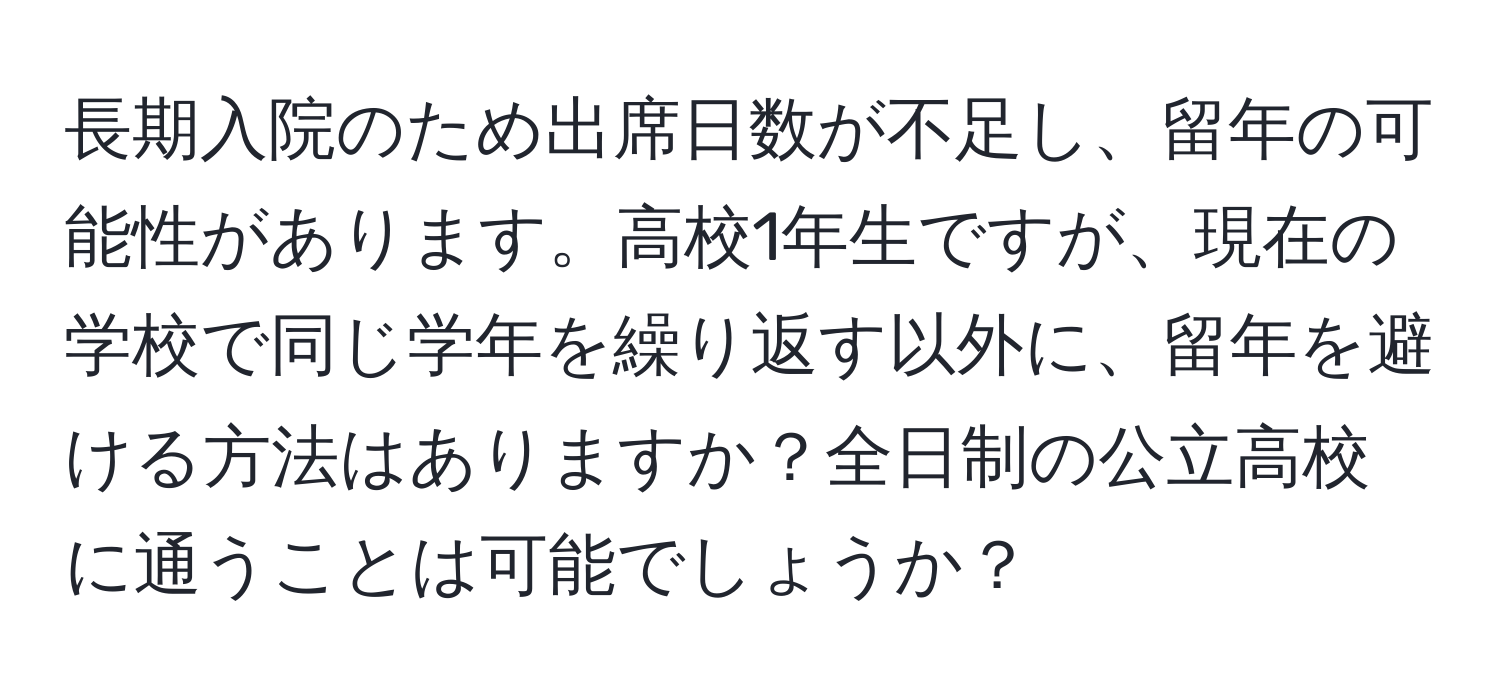 長期入院のため出席日数が不足し、留年の可能性があります。高校1年生ですが、現在の学校で同じ学年を繰り返す以外に、留年を避ける方法はありますか？全日制の公立高校に通うことは可能でしょうか？