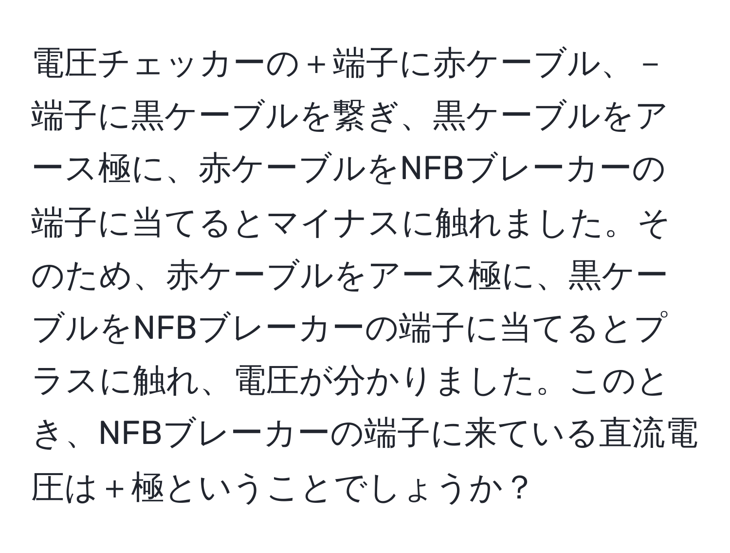 電圧チェッカーの＋端子に赤ケーブル、－端子に黒ケーブルを繋ぎ、黒ケーブルをアース極に、赤ケーブルをNFBブレーカーの端子に当てるとマイナスに触れました。そのため、赤ケーブルをアース極に、黒ケーブルをNFBブレーカーの端子に当てるとプラスに触れ、電圧が分かりました。このとき、NFBブレーカーの端子に来ている直流電圧は＋極ということでしょうか？