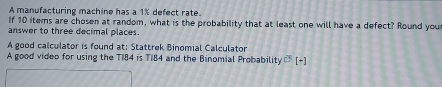 A manufacturing machine has a 1% defect rate. 
If 10 items are chosen at random, what is the probability that at least one will have a defect? Round you 
answer to three decimal places. 
A good calculator is found at: Stattrek Binomial Calculator 
A good video for using the T184 is T184 and the Binomial Probability ] (+)