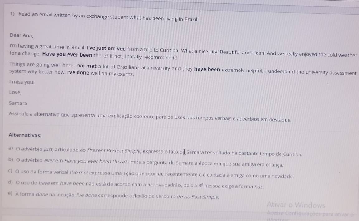 Read an email written by an exchange student what has been living in Brazil:
Dear Ana,
I'm having a great time in Brazil. I've just arrived from a trip to Curitiba. What a nice city! Beautiful and clean! And we really enjoyed the cold weather
for a change. Have you ever been there? If not, I totally recommend it!
Things are going well here. I've met a lot of Brazilians at university and they have been extremely helpful, I understand the university assessment
system way better now. I've done well on my exams.
I miss you!
Love,
Samara
Assinale a alternativa que apresenta uma explicação coerente para os usos dos tempos verbais e advérbios em destaque.
Alternativas:
a) O advérbio just, articulado ao Present Perfect Simple, expressa o fato d∈ Samara ter voltado há bastante tempo de Curitiba.
b) O advérbio ever em Have you ever been there? limita a pergunta de Samara à época em que sua amiga era criança.
ς) O uso da forma verbal /ve met expressa uma ação que ocorreu recentemente e é contada à amiga como uma novidade.
d) O uso de have em have been não está de acordo com a norma-padrão, pois a 3^a pessoa exige a forma has.
e) A forma done na locução Ive done corresponde à flexão do verbo to do no Past Simple.
Ativar o Windows
Acesse Configurações para ativar o