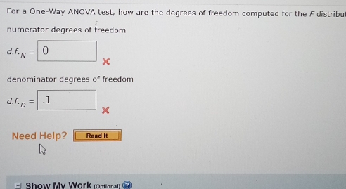 For a One-Way ANOVA test, how are the degrees of freedom computed for the F distribu 
numerator degrees of freedom 
d. f_· N=□ 0
denominator degrees of freedom 
d. f._D= .1
Need Help? Read it 
Show My Work (Optional)