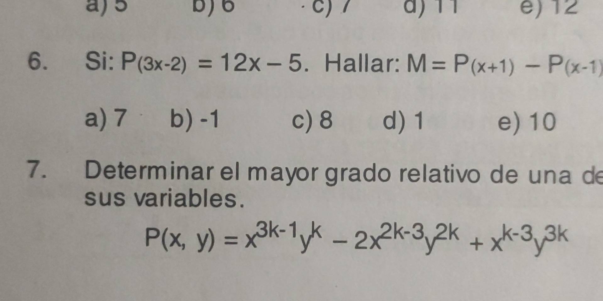 a) 5 b) 6 c) / ) 11 e) 12
6. Si: P(3x-2)=12x-5. Hallar: M=P(x+1)-P(x-1)
a) 7 b) -1 c) 8 d) 1 e) 10
7. Determinar el mayor grado relativo de una de
sus variables.
P(x,y)=x^(3k-1)y^k-2x^(2k-3)y^(2k)+x^(k-3)y^(3k)