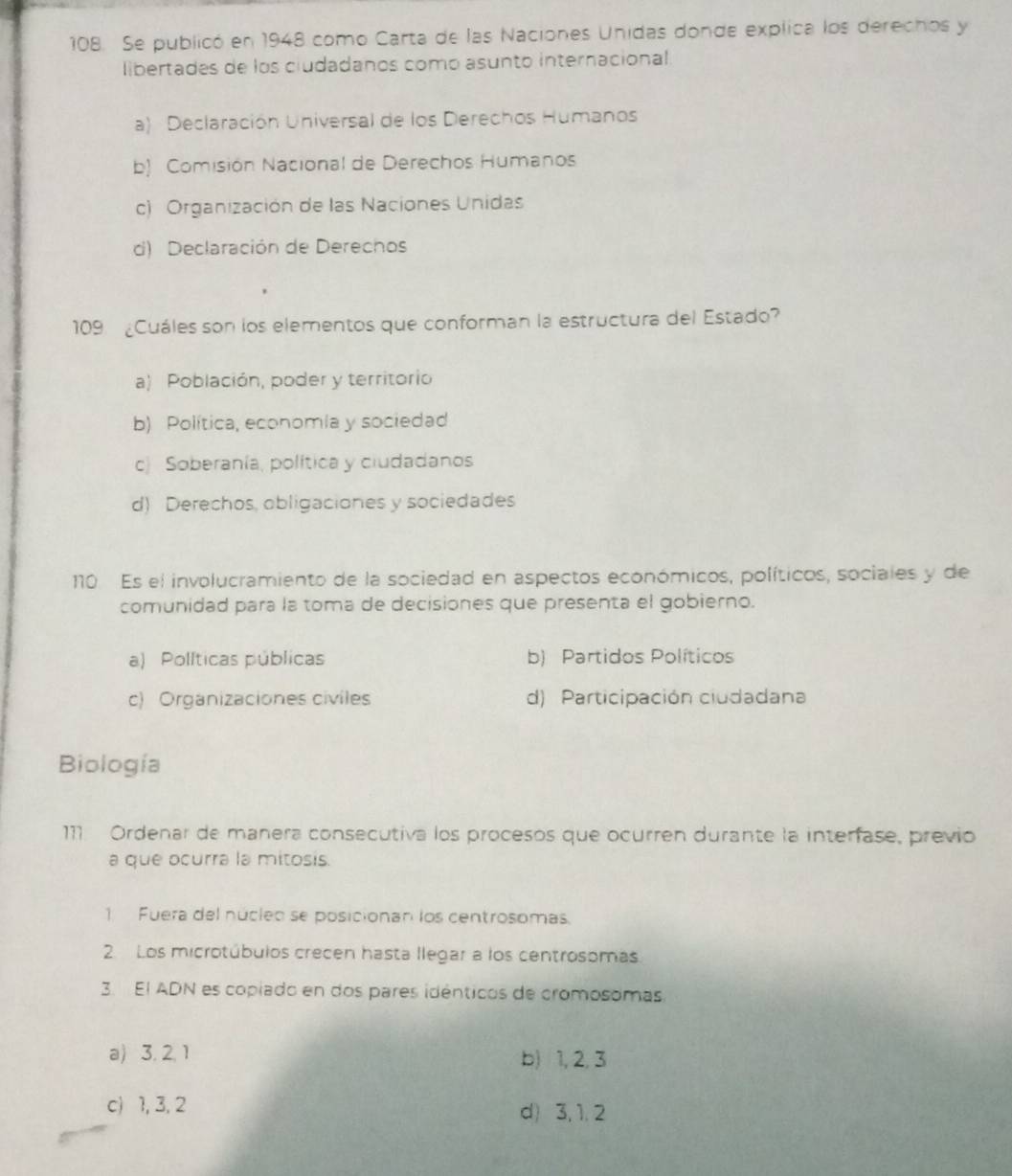 Se publicó en 1948 como Carta de las Naciones Unidas donde explica los derechos y
libertades de los ciudadanos como asunto internacional.
a) Declaración Universal de los Derechos Humanos
b) Comisión Nacional de Derechos Humanos
c) Organización de las Naciones Unidas
d) Declaración de Derechos
109 ¿Cuáles son los elementos que conforman la estructura del Estado?
a) Población, poder y territorio
b) Política, economia y sociedad
c) Soberanía, política y ciudadanos
d) Derechos, obligaciones y sociedades
10 Es el involucramiento de la sociedad en aspectos económicos, políticos, sociales y de
comunidad para la toma de decisiones que presenta el gobierno.
a) Políticas públicas b) Partidos Políticos
c) Organizaciones civiles d) Participación ciudadana
Biología
111. Ordenar de manera consecutiva los procesos que ocurren durante la interfase, previo
a que ocurra la mitosis.
1 Fuera del núcleo se posicionan los centrosomas.
2 Los microtúbulos crecen hasta llegar a los centrosomas
3. El ADN es copiado en dos pares idénticos de cromosomas
a) 3. 2. 1
b) 1, 2, 3
c) 1, 3, 2 d) 3, 1, 2