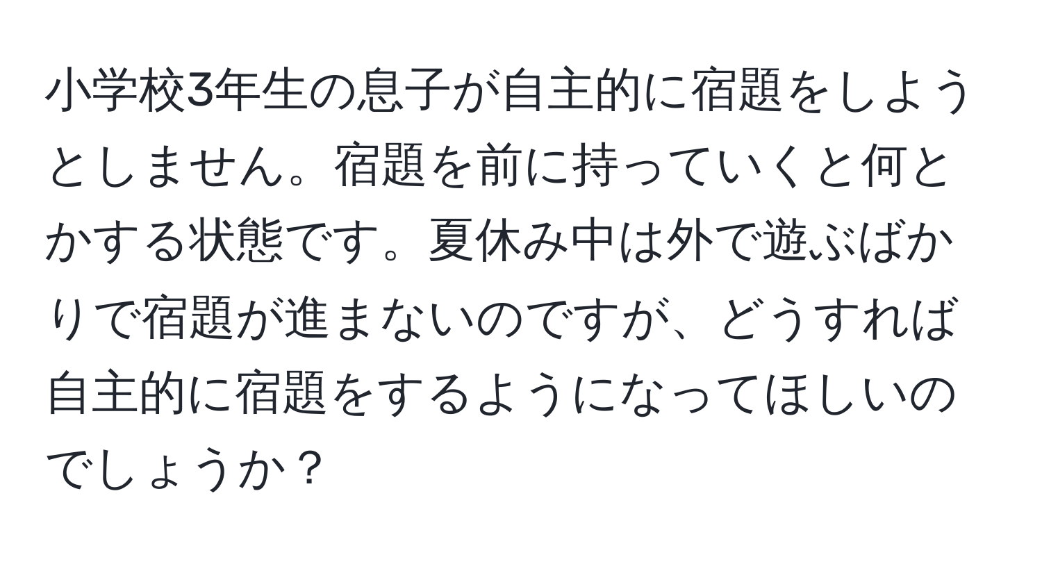 小学校3年生の息子が自主的に宿題をしようとしません。宿題を前に持っていくと何とかする状態です。夏休み中は外で遊ぶばかりで宿題が進まないのですが、どうすれば自主的に宿題をするようになってほしいのでしょうか？