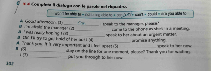 6 * * Completa il dialogo con le parole nel riquadro. 
won't be able to ● not being able to· can(x-2) ca n't· could· are you able to 
A Good afternoon. (1) _Can I speak to the manager, please? 
B I'm afraid the manager (2)_ 
come to the phone as she's in a meeting. 
A I was really hoping I (3) 
_speak to her about an urgent matter. 
B OK. I'll try to get hold of her but I (4)_ 
promise anything. 
A Thank you. It is very important and I feel upset (5) _speak to her now. 
B (6) _stay on the line for one moment, please? Thank you for waiting. 
1 (7)_ put you through to her now. 
302