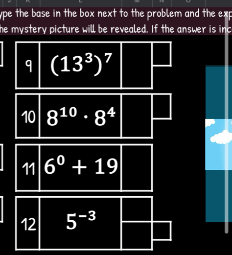 ype the base in the box next to the problem and the exp 
he mystery picture will be revealed. If the answer is inc 
q (13^3)^7
10 8^(10)· 8^4
11 6^0+19
12 5^(-3)